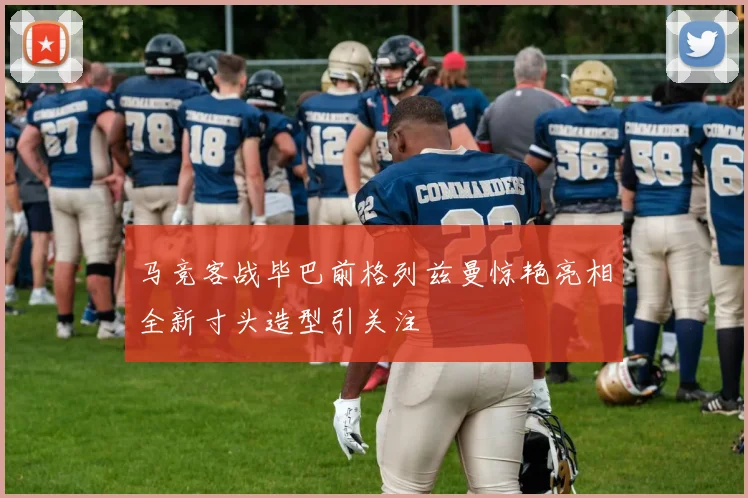 马竞客战毕巴前格列兹曼惊艳亮相全新寸头造型引关注