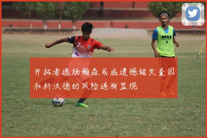 开拓者选杨瀚森或成遗憾错失奎因和科沃德的风险逐渐显现