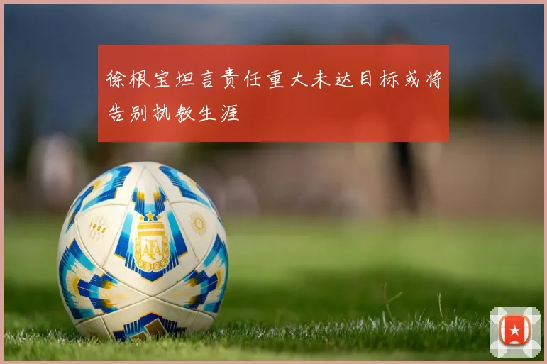 徐根宝坦言责任重大未达目标或将告别执教生涯