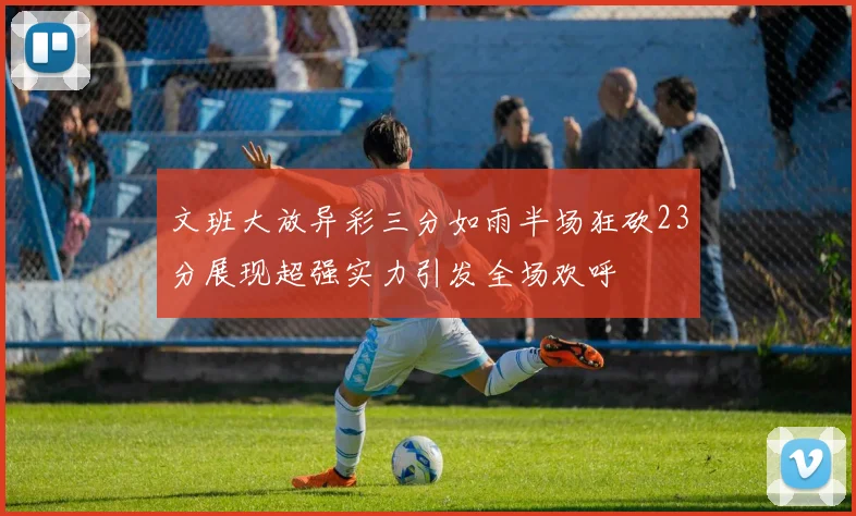 文班大放异彩三分如雨半场狂砍23分展现超强实力引发全场欢呼