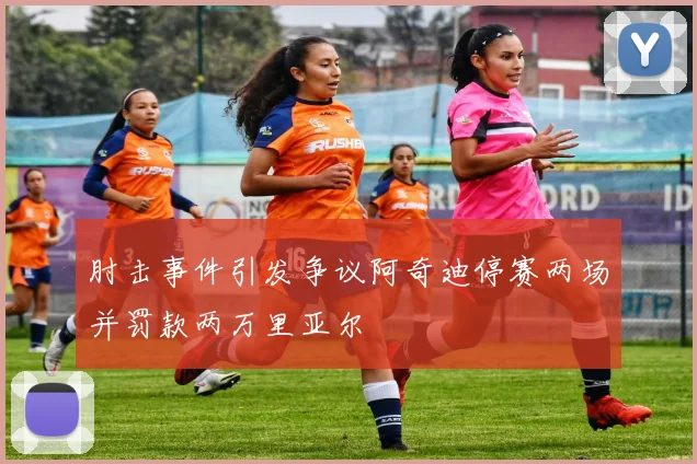 肘击事件引发争议阿奇迪停赛两场并罚款两万里亚尔