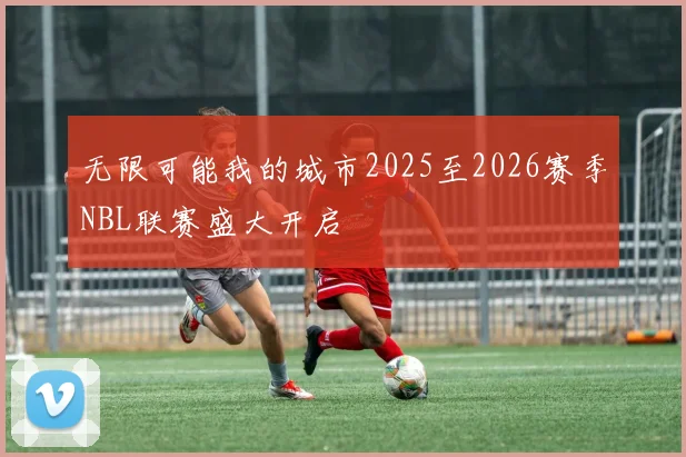 无限可能我的城市2025至2026赛季NBL联赛盛大开启