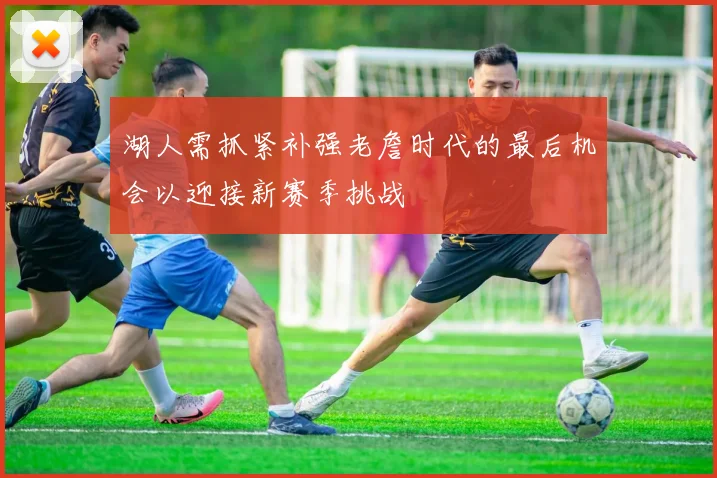 湖人需抓紧补强老詹时代的最后机会以迎接新赛季挑战
