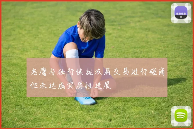 老鹰与独行侠就浓眉交易进行磋商但未达成实质性进展
