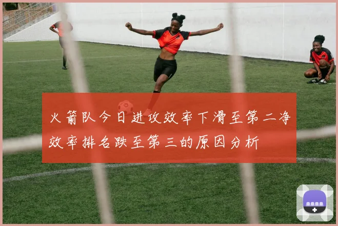 火箭队今日进攻效率下滑至第二净效率排名跌至第三的原因分析