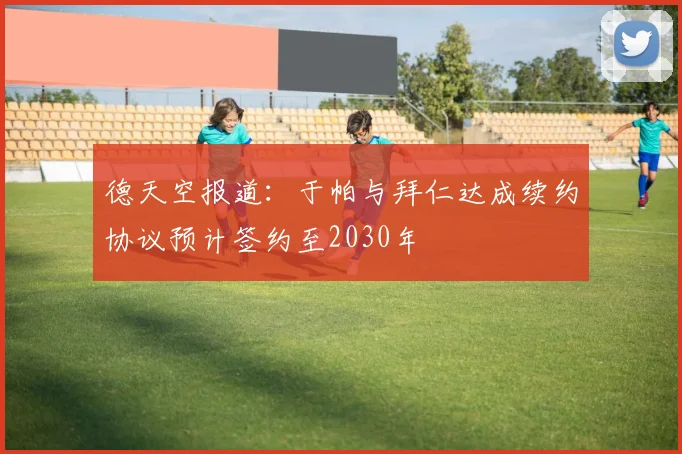 德天空报道：于帕与拜仁达成续约协议预计签约至2030年
