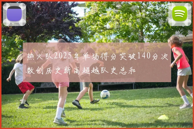 热火队2025年单场得分突破140分次数创历史新高超越队史总和
