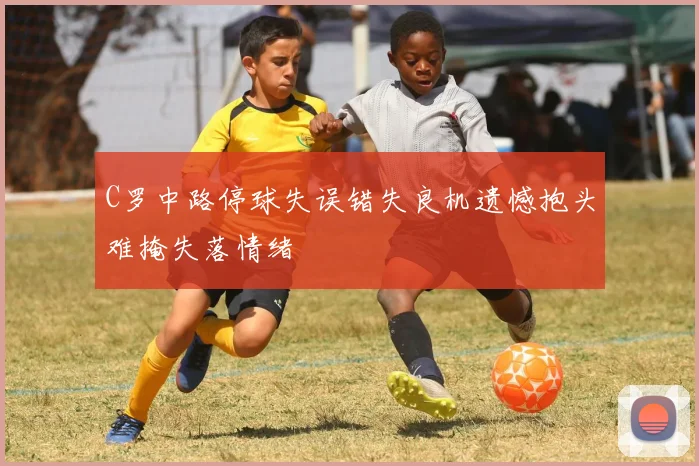 C罗中路停球失误错失良机遗憾抱头难掩失落情绪