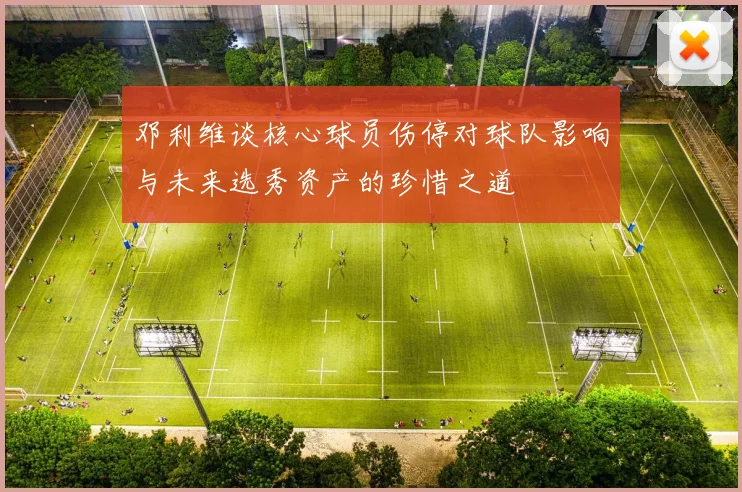 邓利维谈核心球员伤停对球队影响与未来选秀资产的珍惜之道