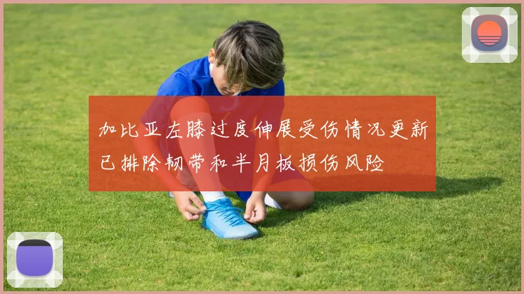 加比亚左膝过度伸展受伤情况更新已排除韧带和半月板损伤风险