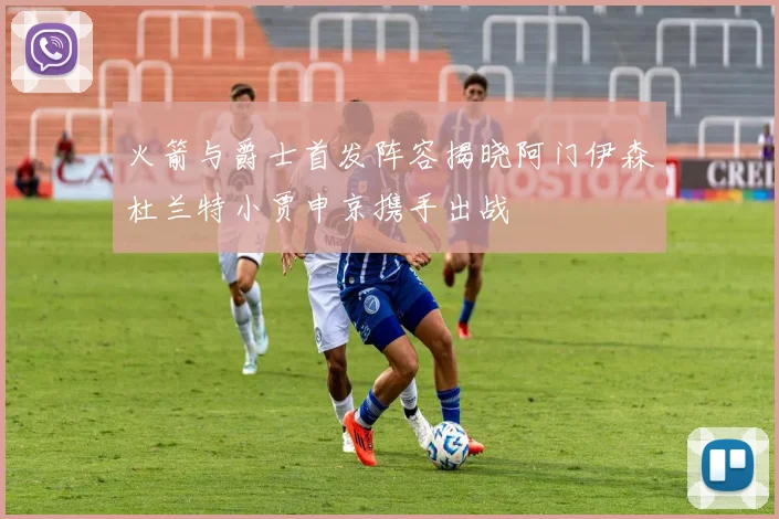 火箭与爵士首发阵容揭晓阿门伊森杜兰特小贾申京携手出战