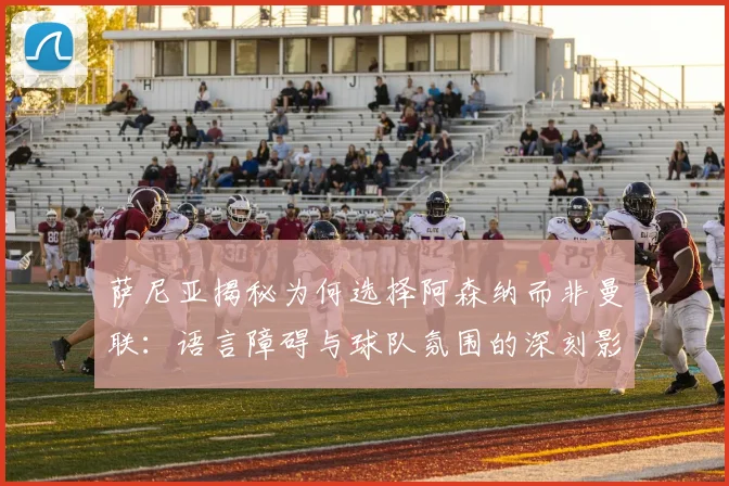 萨尼亚揭秘为何选择阿森纳而非曼联：语言障碍与球队氛围的深刻影响