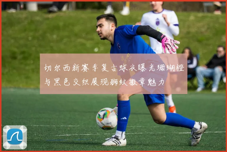 切尔西新赛季复古球衣曝光珊瑚橙与黑色交织展现狮纹徽章魅力