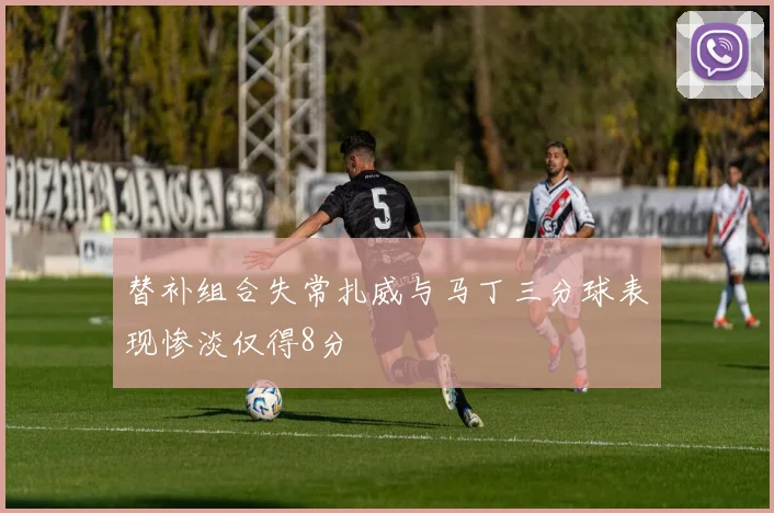 替补组合失常扎威与马丁三分球表现惨淡仅得8分