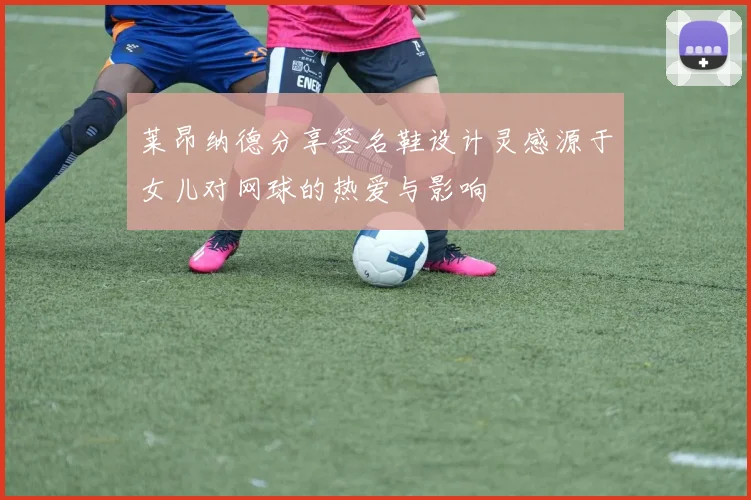 莱昂纳德分享签名鞋设计灵感源于女儿对网球的热爱与影响