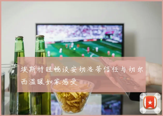 埃斯特旺畅谈安切洛蒂信任与切尔西温暖如家感受