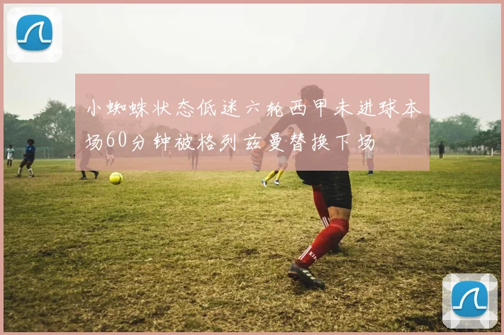 小蜘蛛状态低迷六轮西甲未进球本场60分钟被格列兹曼替换下场
