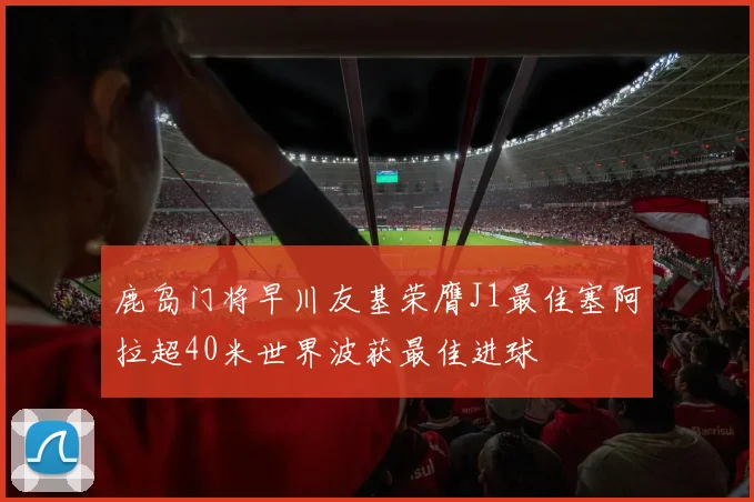 鹿岛门将早川友基荣膺J1最佳塞阿拉超40米世界波获最佳进球