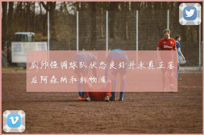 瓜帅强调球队状态良好并未真正落后阿森纳和利物浦