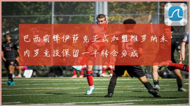 巴西前锋伊萨克正式加盟维罗纳米内罗竞技保留一半转会分成