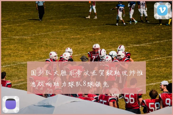 国少队大胜东帝汶王贺毅助攻帅惟浩双响助力球队8球领先