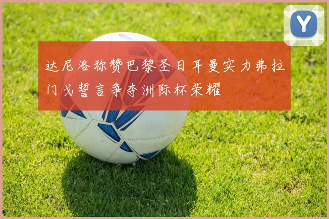 达尼洛称赞巴黎圣日耳曼实力弗拉门戈誓言争夺洲际杯荣耀