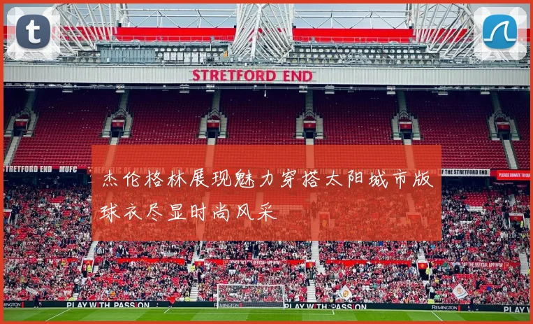 杰伦格林展现魅力穿搭太阳城市版球衣尽显时尚风采