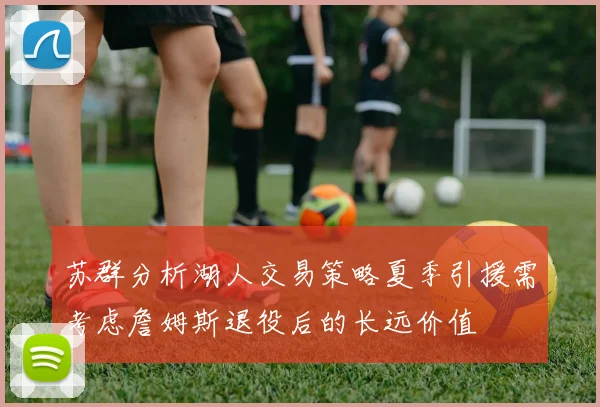 苏群分析湖人交易策略夏季引援需考虑詹姆斯退役后的长远价值