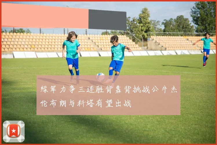 绿军力争三连胜背靠背挑战公牛杰伦布朗与科塔有望出战