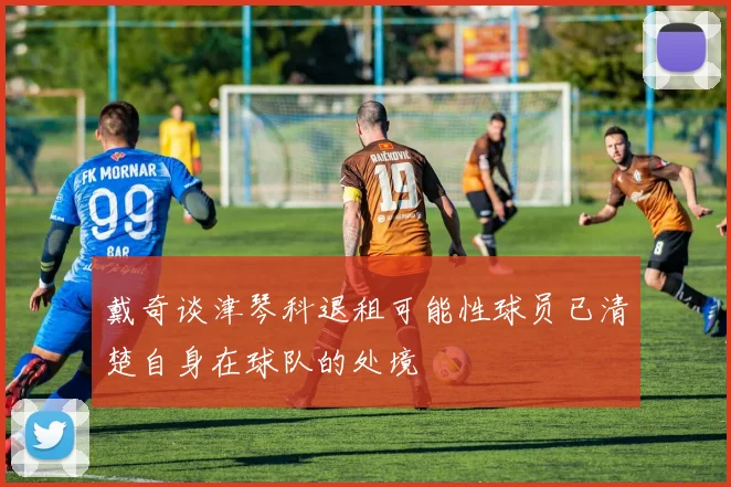 戴奇谈津琴科退租可能性球员已清楚自身在球队的处境