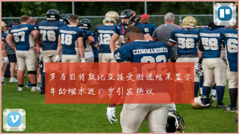 罗马旧将敦比亚接受测谎结果显示年龄缩水近六岁引发热议