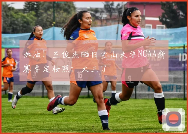 加油！王俊杰晒旧金山大学NCAA新赛季定妆照：大三了
