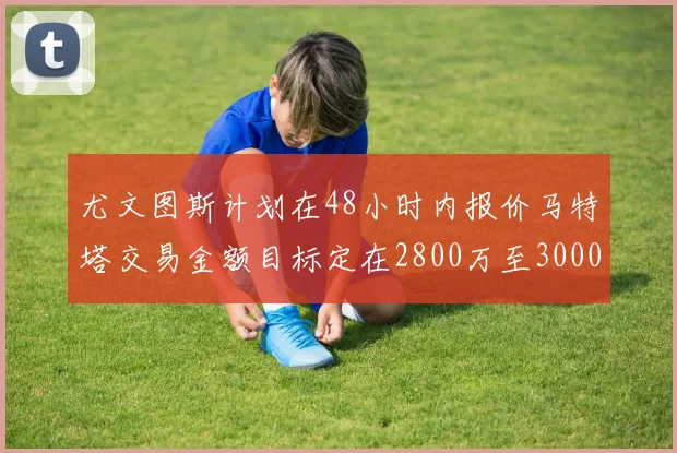 尤文图斯计划在48小时内报价马特塔交易金额目标定在2800万至3000万欧元