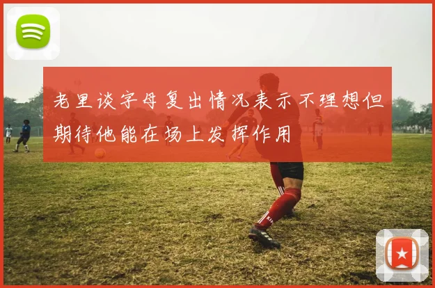 老里谈字母复出情况表示不理想但期待他能在场上发挥作用