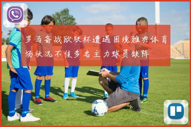 罗马备战欧联杯遭遇困境雅典体育场状况不佳多名主力球员缺阵